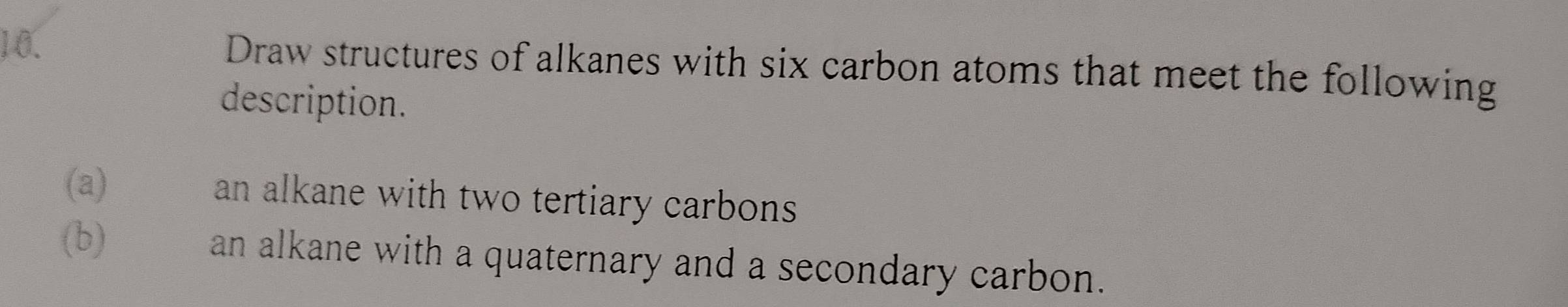 Draw structures of alkanes with six carbon atoms that meet the following 
description. 
(a) an alkane with two tertiary carbons 
(b) an alkane with a quaternary and a secondary carbon.