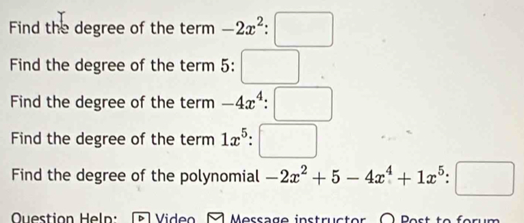 Find the degree of the term^ -2x^2:□
Find the degree of the term 5:□
Find the degree of the term -4x^4:□
Find the degree of the term 1x^5:□
Find the degree of the polynomial -2x^2+5-4x^4+1x^5:□
OQuestion Heln: Video □ Message instructor O Post to forum