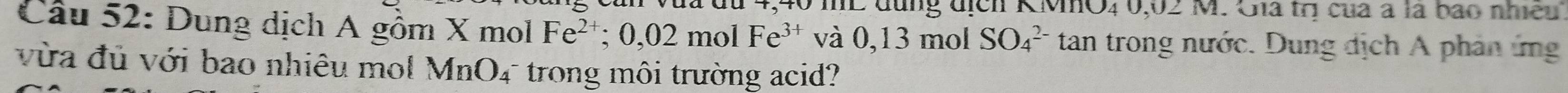 40 mL đụng địch KMO4 0,02 M. Gia trị của à là bao nhiều 
Câu 52: Dung dịch A gồm X mol Fe^(2+); 0,02molFe^(3+) và 0,13 mol SO_4^((2-) tan trong nước. Dung dịch A phân ứng 
vừa đủ với bao nhiêu mol MnO_4) T trong môi trường acid?