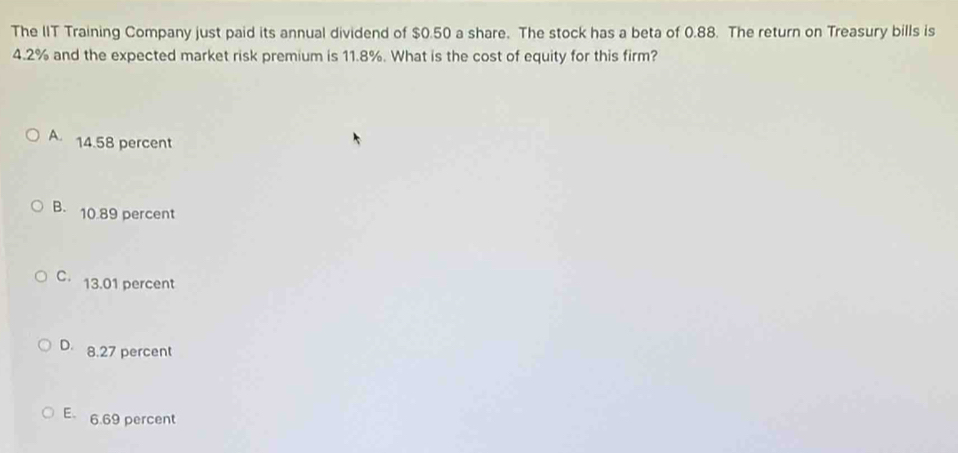 The IIT Training Company just paid its annual dividend of $0.50 a share. The stock has a beta of 0.88. The return on Treasury bills is
4.2% and the expected market risk premium is 11.8%. What is the cost of equity for this firm?
A. 14.58 percent
B. 10.89 percent
C 13.01 percent
D 8.27 percent
E 6.69 percent