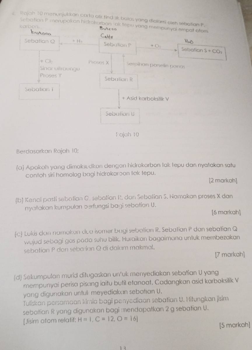 Rajah 10 menunjukkan carta alir tind ak bolas yang dialami oleh sebotian P. 
Sebatian P merupakan hidrokarbon ak tepu yang mempunyai empat atom 
karbon. Buteno 
butora C4H8 
H, O
Sebatian Q + H₂ Sebation P +O : Sebatian S+CO_2
+ Cl Proses X Serpihan porselin parás 
Sinar vitraungu 
Proses Y Sebatian R
SebatianT 
+ Asid karboksilik V
Sebatian U
Fajah 10
Berdasarkan Rajah 10; 
(a) Apakah yang dimaksudkan dengan hidrokarbon lak tepu dan nyatakan satu 
contoh siri homolog bagi hidrokaroon tak tepu. 
[2 markah] 
(b) Kenal pasti sebatian G. sebatian R, dan Sebatian S. Namakan proses X dan 
nyatakan kumpulan oerfungsi bagi sebatian U. 
[6 markah] 
(c) Lukis dan namakan dua isomer bagi sebatian R. Sebatian P dan sebatian Q
wujud sebagi gas pada suhu bilik. Huraikan bagaimana untuk membezakan 
sebatian P dan seba ian Q di dalam makmal. 
[7 markah] 
d Sekumpulan murid ditugaskan untuk menyediakan sebatian U yang 
mempunyai perisa pisang iaitu butil etanoat. Cadangkan asid karboksilik V
yang digunakan untuk meyediakan sebatian U. 
Tuliskan persamaan kirnia bagi penyediaan sebatian U. Hitungkan jisim 
sebatian R yang digunakan bagi mendapatkan 2 g sebatian U. 
[Jisim atom relatif: H=1, C=12, O=16]
[5 markah] 
1 3