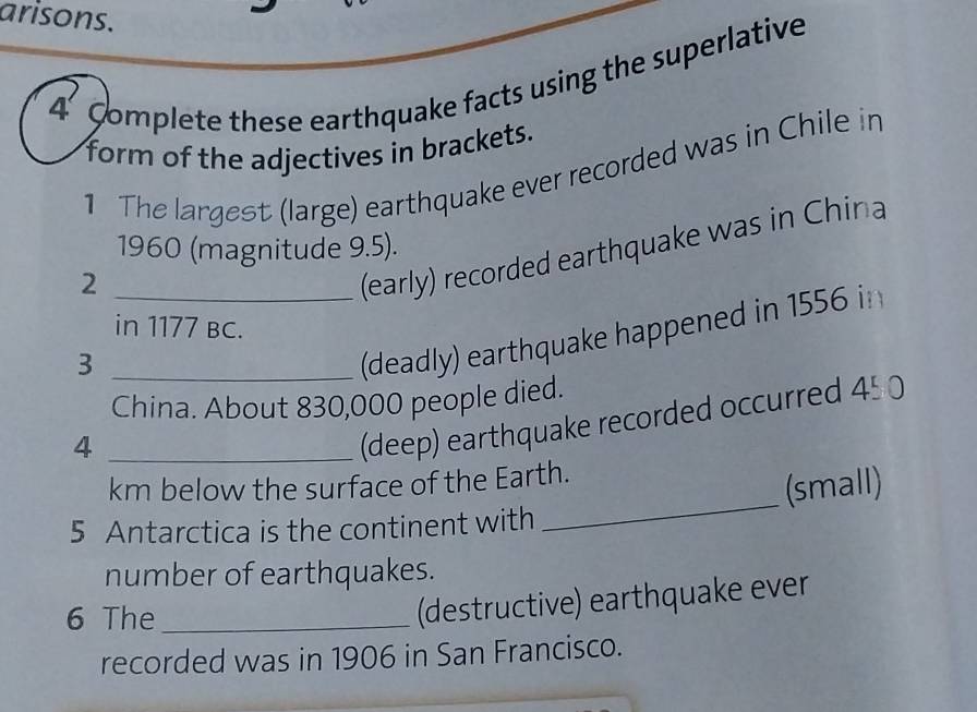 arisons. 
4 Complete these earthquake facts using the superlative 
form of the adjectives in brackets. 
1 The largest (large) earthquake ever recorded was in Chile in 
1960 (magnitude 9.5). 
_2 
(early) recorded earthquake was in China 
in 1177 BC. 
_3 
(deadly) earthquake happened in 1556 in 
China. About 830,000 people died. 
_4 
(deep) earthquake recorded occurred 45.0
km below the surface of the Earth. 
(small) 
5 Antarctica is the continent with 
_ 
number of earthquakes. 
6 The_ 
(destructive) earthquake ever 
recorded was in 1906 in San Francisco.