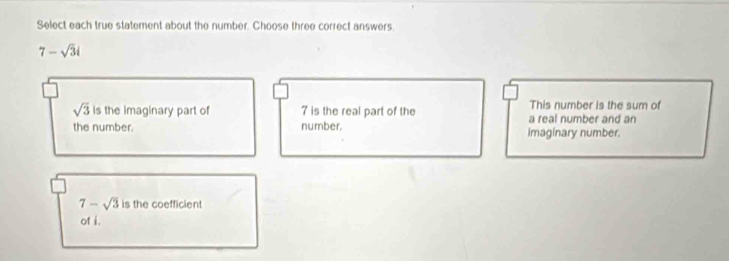 Select each true statement about the number. Choose three correct answers.
7-sqrt(3)i
sqrt(3) Is the imaginary part of 7 is the real part of the
This number is the sum of
a real number and an
the number. number. imaginary number.
7-sqrt(3) is the coefficient
of i.