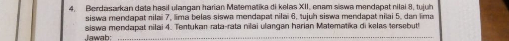 Berdasarkan data hasil ulangan harian Matematika di kelas XII, enam siswa mendapat nilai 8, tujuh 
siswa mendapat nilai 7, lima belas siswa mendapat nilai 6, tujuh siswa mendapat nilai 5, dan lima 
siswa mendapat nilai 4. Tentukan rata-rata nilai ulangan harian Matematika di kelas tersebut! 
Jawab:_