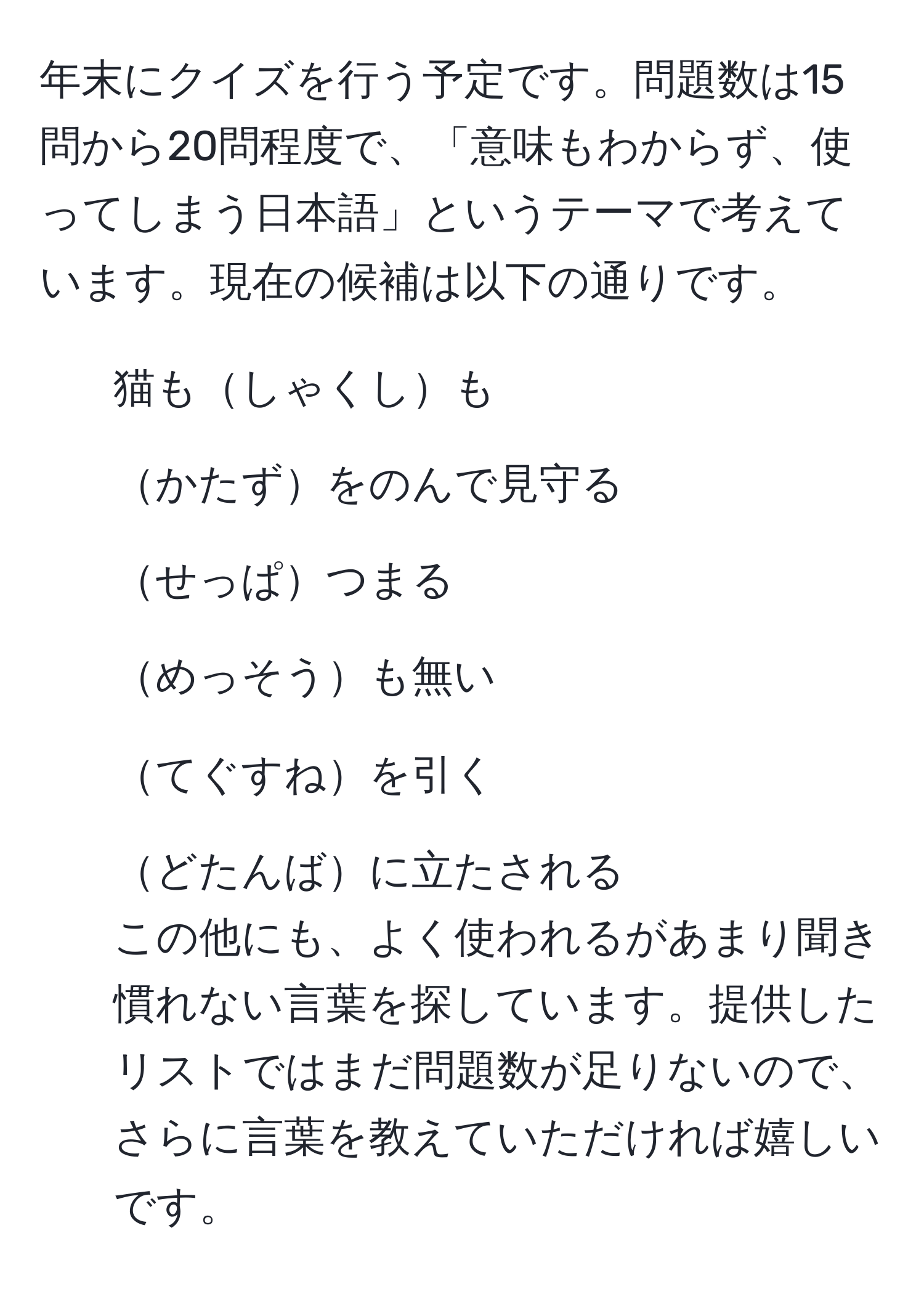 年末にクイズを行う予定です。問題数は15問から20問程度で、「意味もわからず、使ってしまう日本語」というテーマで考えています。現在の候補は以下の通りです。  
- 猫もしゃくしも  
- かたずをのんで見守る  
- せっぱつまる  
- めっそうも無い  
- てぐすねを引く  
- どたんばに立たされる  
この他にも、よく使われるがあまり聞き慣れない言葉を探しています。提供したリストではまだ問題数が足りないので、さらに言葉を教えていただければ嬉しいです。