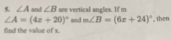 ∠ A and ∠ B are vertical angles. If m
∠ A=(4x+20)^circ  and m∠ B=(6x+24)^circ  , then 
find the value of x.