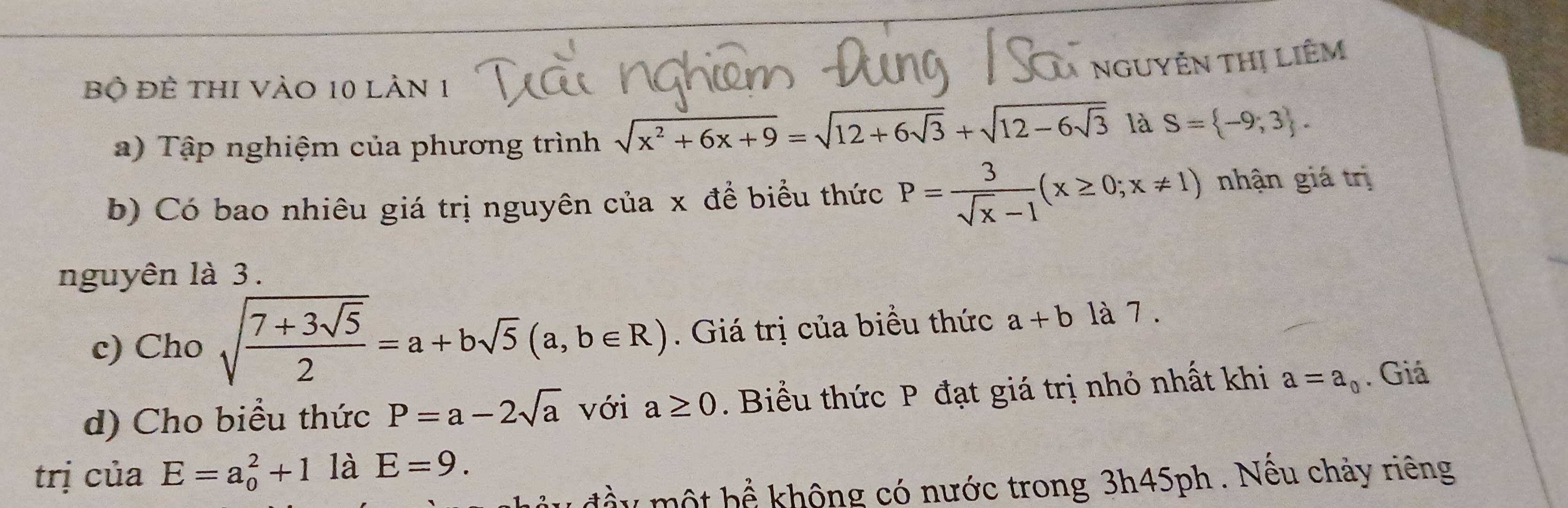 NGUYÊN THị LIÊM 
Bộ đề thi Vào 10 làn 1 
a) Tập nghiệm của phương trình sqrt(x^2+6x+9)=sqrt(12+6sqrt 3)+sqrt(12-6sqrt 3) là S= -9;3. 
b) Có bao nhiêu giá trị nguyên của x đề biểu thức P= 3/sqrt(x)-1 (x≥ 0;x!= 1) nhận giá trị 
nguyên là 3. 
c) Cho sqrt(frac 7+3sqrt 5)2=a+bsqrt(5)(a,b∈ R). Giá trị của biểu thức a+b là 7 . 
d) Cho biểu thức P=a-2sqrt(a) với a≥ 0. Biểu thức P đạt giá trị nhỏ nhất khi a=a_0. Giá 
trị của E=a_0^2+1 là E=9. 
u đầu một bể không có nước trong 3h45ph . Nếu chảy riêng