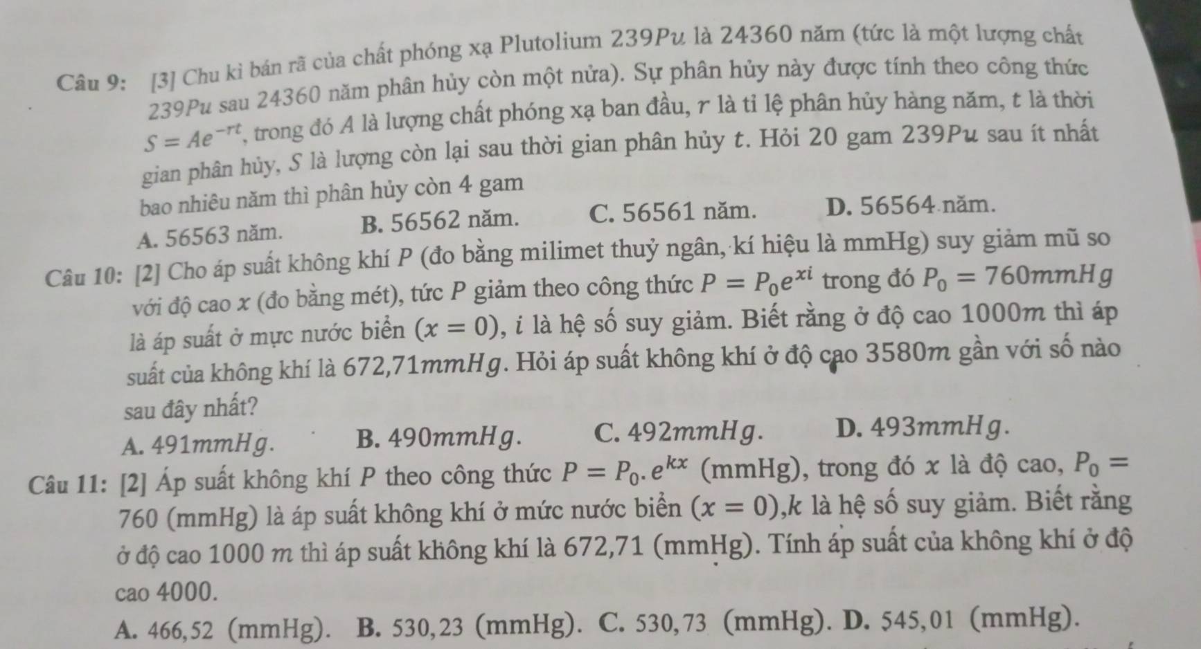 [3] Chu kỉ bán rã của chất phóng xạ Plutolium 239Pu là 24360 năm (tức là một lượng chất
239Pu sau 24360 năm phân hủy còn một nửa). Sự phân hủy này được tính theo công thức
S=Ae^(-rt) T, trong đó A là lượng chất phóng xạ ban đầu, r là tỉ lệ phân hủy hàng năm, t là thời
gian phân hủy, S là lượng còn lại sau thời gian phân hủy t. Hỏi 20 gam 239Pu sau ít nhất
bao nhiêu năm thì phân hủy còn 4 gam
A. 56563 năm. B. 56562 năm. C. 56561 năm. D. 56564 năm.
Câu 10: [2] Cho áp suất không khí P (đo bằng milimet thuỷ ngân, kí hiệu là mmHg) suy giảm mũ so
với độ cao x (đo bằng mét), tức P giảm theo công thức P=P_0e^(xi) trong đó P_0=760mmHg
là áp suất ở mực nước biển (x=0) 0, i là hệ số suy giảm. Biết rằng ở độ cao 1000m thì áp
suất của không khí là 672,71mmHg. Hỏi áp suất không khí ở độ cạo 3580m gần với số nào
sau đây nhất?
A. 491mmHg. B. 490mmHg.
C. 492mmHg. D. 493mmHg.
Câu 11: [2] Áp suất không khí P theo công thức P=P_0.e^(kx) (mmHg), trong đó x là độ cao, P_0=
760 (mmHg) là áp suất không khí ở mức nước biển (x=0) ,k là hệ số suy giảm. Biết rằng
ở độ cao 1000 m thì áp suất không khí là 672,71 (mmHg). Tính áp suất của không khí ở độ
cao 4000.
A. 466,52 (mmHg). B. 530,23 (mmHg). C. 530,73 (mmHg). D. 545,01 (mmHg).