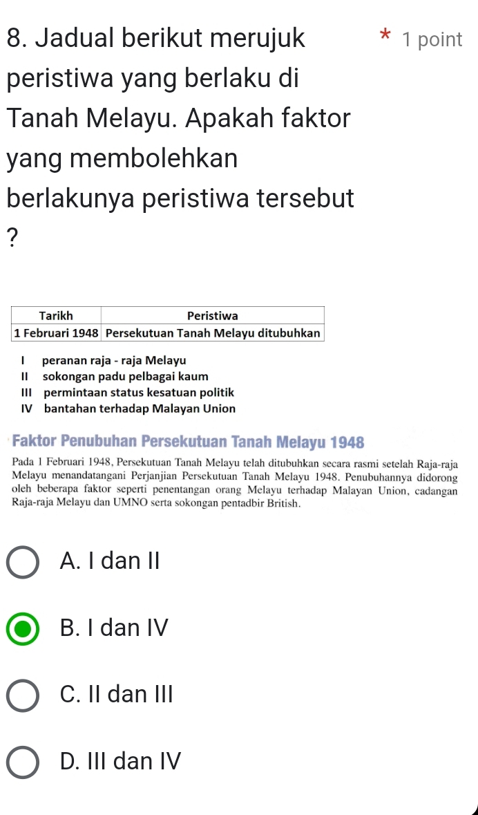 Jadual berikut merujuk 1 point
peristiwa yang berlaku di
Tanah Melayu. Apakah faktor
yang membolehkan
berlakunya peristiwa tersebut
?
Faktor Penubuhan Persekutuan Tanah Melayu 1948
Pada 1 Februari 1948, Persekutuan Tanah Melayu telah ditubuhkan secara rasmi setelah Raja-raja
Melayu menandatangani Perjanjian Persekutuan Tanah Melayu 1948. Penubuhannya didorong
oleh beberapa faktor seperti penentangan orang Melayu terhadap Malayan Union, cadangan
Raja-raja Melayu dan UMNO serta sokongan pentadbir British.
A. I dan II
B. I dan IV
C. II dan III
D. III dan IV