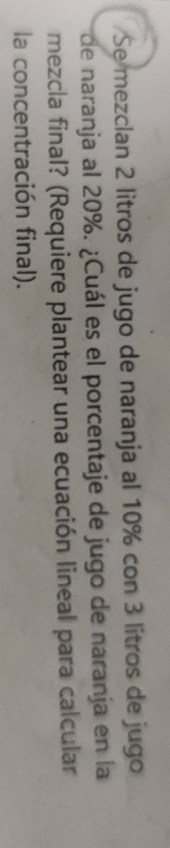 Se mezclan 2 litros de jugo de naranja al 10% con 3 litros de jugo 
de naranja al 20%. ¿Cuál es el porcentaje de jugo de naranja en la 
mezcla final? (Requiere plantear una ecuación lineal para calcular 
la concentración final).