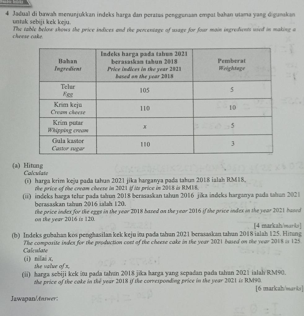 Hombör Indeks 
4 Jadual di bawah menunjukkan indeks harga dan peratus penggunaan empat bahan utama yang digunakan 
untuk sebiji kek keju. 
The table below shows the price indices and the percentage of usage for four main ingredients used in making a 
cheese cake. 
(a) Hitung 
Calculate 
(i) harga krim keju pada tahun 2021 jika harganya pada tahun 2018 ialah RM18, 
the price of the cream cheese in 2021 if its price in 2018 is RM18, 
(ii) indeks harga telur pada tahun 2018 berasaskan tahun 2016 jika indeks harganya pada tahun 2021 
berasaskan tahun 2016 ialah 120. 
the price index for the eggs in the year 2018 based on the year 2016 if the price index in the year 2021 based 
on the year 2016 is 120. 
[4 markah/marks] 
(b) Indeks gubahan kos penghasilan kek keju itu pada tahun 2021 berasaskan tahun 2018 ialah 125. Hitung 
The composite index for the production cost of the cheese cake in the year 2021 based on the year 2018 is 125. 
Calculate 
(i) nilai x, 
the value of x, 
(ii) harga sebiji kek itu pada tahun 2018 jika harga yang sepadan pada tahun 2021 ialah RM90. 
the price of the cake in the year 2018 if the corresponding price in the year 2021 is RM90. 
[6 markah/marks] 
Jawapan/Answer: