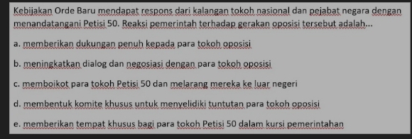 Kebijakan Orde Baru mendapat respons dari kalangan tokoh nasional dan pejabat negara dengan
menandatangani Petisi 50. Reaksi pemerintah terhadap gerakan oposisi tersebut adalah...
a. memberikan dukungan penuh kepada para tokoh oposisi
b. meningkatkan dialog dan negosiasi dengan para tokoh oposisi
c. memboikot para tokoh Petisi 50 dan melarang mereka ke luar negeri
d. membentuk komite khusus untuk menyelidiki tuntutan para tokoh oposisi
e. memberikan tempat khusus bagi para tokoh Petisi 50 dalam kursi pemerintahan