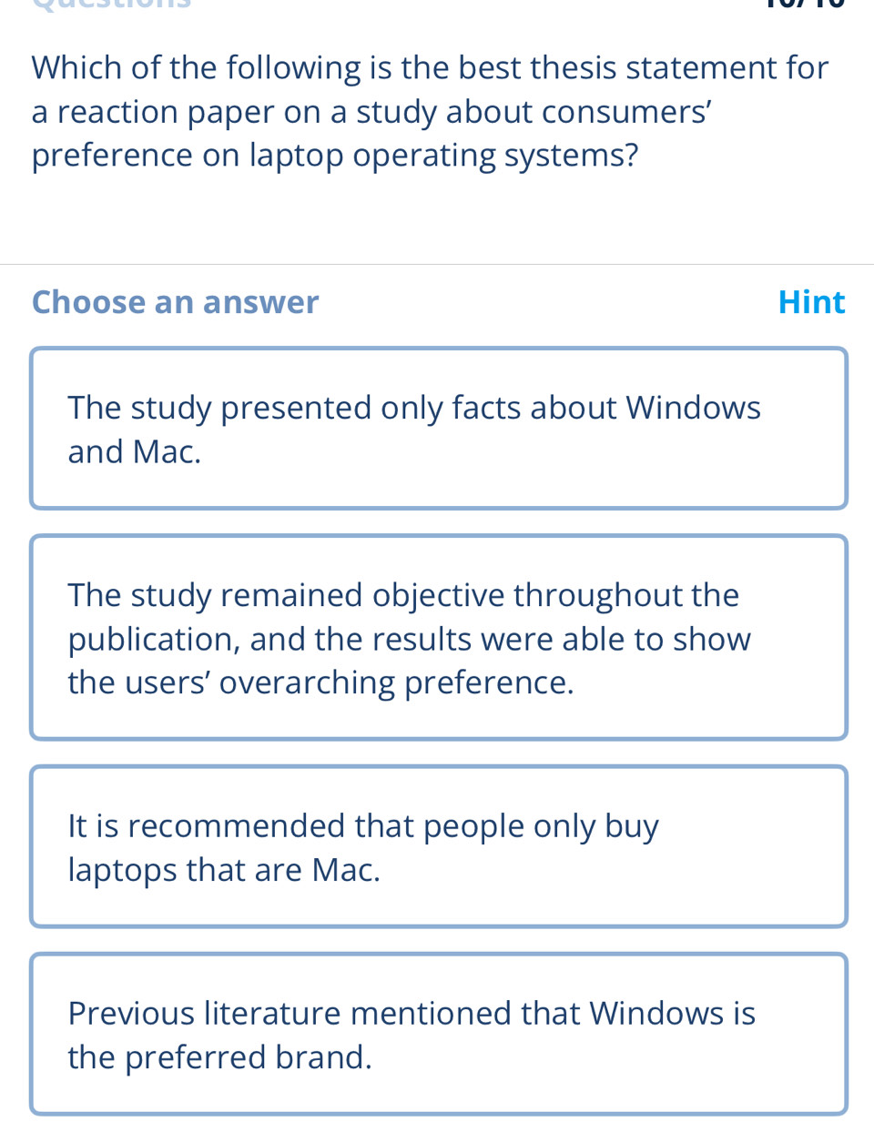 Which of the following is the best thesis statement for
a reaction paper on a study about consumers’
preference on laptop operating systems?
Choose an answer Hint
The study presented only facts about Windows
and Mac.
The study remained objective throughout the
publication, and the results were able to show
the users’ overarching preference.
It is recommended that people only buy
laptops that are Mac.
Previous literature mentioned that Windows is
the preferred brand.