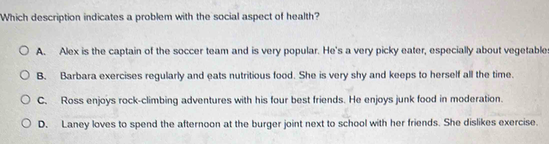 Which description indicates a problem with the social aspect of health?
A. Alex is the captain of the soccer team and is very popular. He's a very picky eater, especially about vegetable:
B. Barbara exercises regularly and eats nutritious food. She is very shy and keeps to herself all the time.
C. Ross enjoys rock-climbing adventures with his four best friends. He enjoys junk food in moderation.
D. Laney loves to spend the afternoon at the burger joint next to school with her friends. She dislikes exercise.