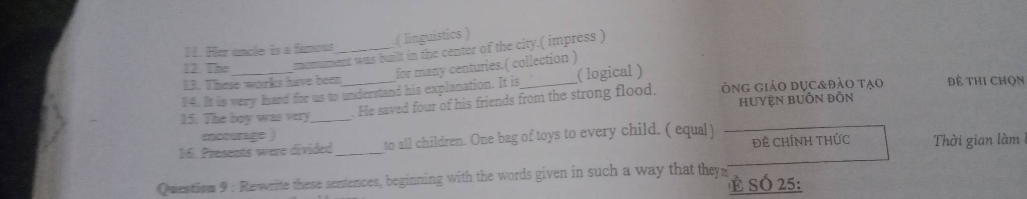 ( linguistics ) 
11. Her uncle is a funous_ 
12. The_ 
momument was built in the center of the city.( impress ) 
for many centuries.( collection ) 
13. These works have been đẻ thi Chọn 
òng giáo dục&đào tạo 
14. It is very hard for us to understand his explanation. It is _( logical ) 
HUyệN BUÔN ĐỒn 
15. The boy was very 
He saved four of his friends from the strong flood. 
enomurage ) 
ĐÊ CHÍNH THỨC Thời gian làm 
16. Presents were divided _to all children. One bag of toys to every child. ( equal ) 
Quentism 9 : Rewrite these sentences, beginning with the words given in such a way that theym È SÓ 25 :