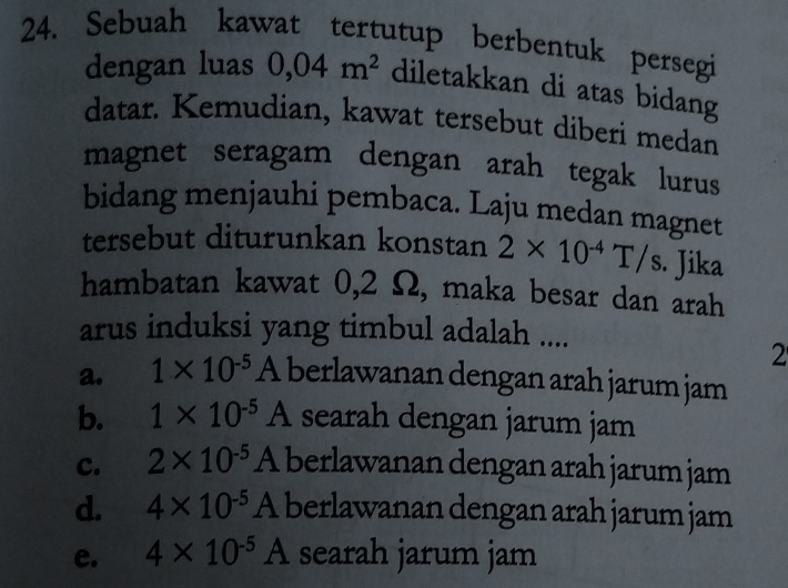 Sebuah kawat tertutup berbentuk persegi
dengan luas 0,04m^2 diletakkan di atas bidang
datar. Kemudian, kawat tersebut diberi medan
magnet seragam dengan arah tegak lurus
bidang menjauhi pembaca. Laju medan magnet
tersebut diturunkan konstan 2* 10^(-4)T/s · Jika
hambatan kawat 0,2 Ω, maka besar dan arah
arus induksi yang timbul adalah ....
2
a. 1* 10^(-5)A berlawanan dengan arah jarum jam
b. 1* 10^(-5)A searah dengan jarum jam
c. 2* 10^(-5)A berlawanan dengan arah jarum jam
d. 4* 10^(-5)A berlawanan dengan arah jarum jam
e. 4* 10^(-5)A searah jarum jam