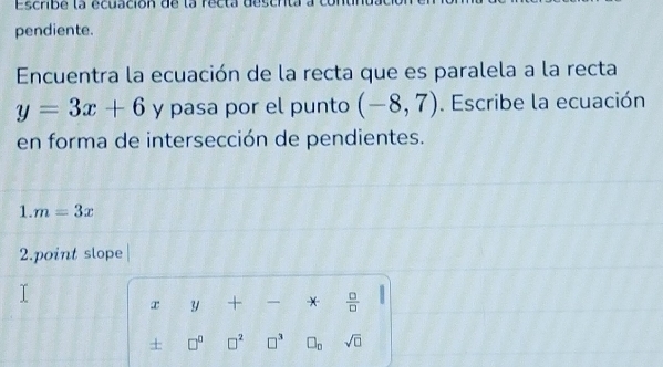 Escribe la écuación de la recta desch 
pendiente. 
Encuentra la ecuación de la recta que es paralela a la recta
y=3x+6 y pasa por el punto (-8,7). Escribe la ecuación 
en forma de intersección de pendientes. 
1. m=3x
2.point slope 
x y + *  □ /□  
+ □^(□) □^2 □^3 □ _n sqrt(□ )