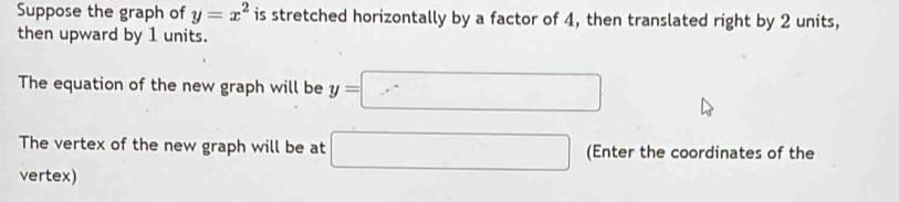 Suppose the graph of y=x^2 is stretched horizontally by a factor of 4, then translated right by 2 units, 
then upward by 1 units. 
The equation of the new graph will be y=□
The vertex of the new graph will be at □ (Enter the coordinates of the 
vertex)