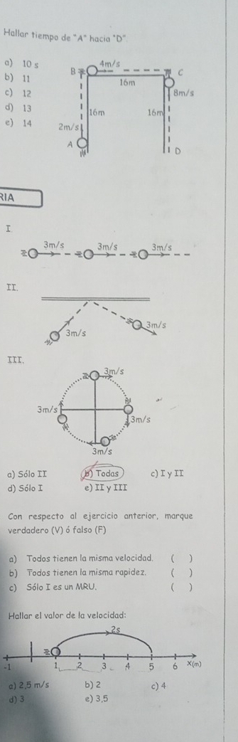 Hallar tiempo de "A" hacia "D"
a) 10 s
b) 11
c) 12
d) 13
e) 14 
RIA
I.
3m/s 3m/s 3m/s
o
II.
III.
a) Sólo II b) Todas c) I y II
d) Sólo I e) II γIII
Con respecto al ejercicio anterior, marque
verdadero (V) ó falso (F)
a) Todos tienen la misma velocidad. ( )
b) Todos tienen la misma rapidez. ( )
c) Sólo I es un MRU. ( 
Hallar el valor de la velocidad:
2s
-1 1 2 3 A 5 6 X(m)
a) 2,5 m/s b) 2 c) 4
d)3 e) 3,5