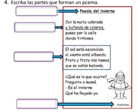 Escriba las partes que forman un poema. 
Poesía del invierno 
Con la nariz colorada 
y bufanda de colores, 
paseo por la calle 
dando tiritones. 
El sol está escondido. 
el viento está silbando. 
Froto y froto mis manos 
que se están helando. 
¿Qué es lo que ocurre? 
Pregunto a mamá 
- Es el invierno 
Qué ha llegado ya. 
Anónimo.