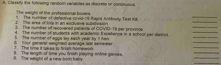 Classify the following random variables as discrete or continuous. 
_ 
The weight of the professional boxers. 
1. The number of defective covid-19 Rapid Antibody Test Kit. 
_ 
2. The area of lots in an exclusive subdivision 
_ 
_ 
3. The number of recovered patients of COVID-19 per province 
_ 
4. The number of students with academic Excellence in a school per district. 
_ 
5. The number of eggs lay each year by 1 hen. 
_ 
6. Your general weighted average last semester. 
7. The time it takes to finish homework 
_ 
8. The length of time you finish playing online games. 
_ 
_ 
9. The weight of a new born baby.