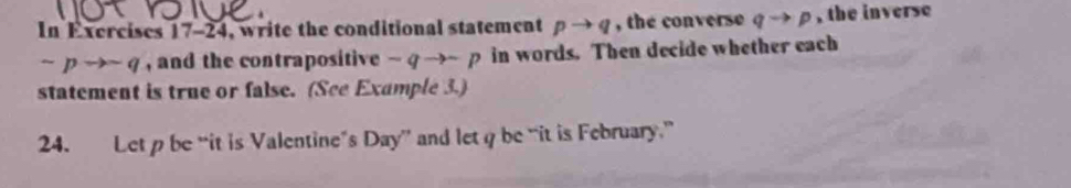 In Exercises 17-24, write the conditional statement pto q , the converse qto p , the inverse
sim pto sim q , and the contrapositive -qto -p in words. Then decide whether each 
statement is true or false. (See Example 3.) 
24. Let p be “it is Valentine’s Day” and letq be “it is February”