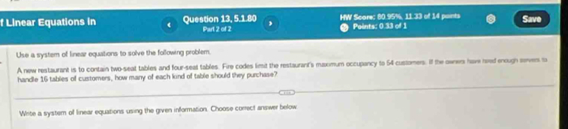 Linear Equations in Question 13, 5.1.80 , HW Score; 80.95%, 11.33 of 14 paints Save 
Parl 2 of 2 Points: 0.33 of 1 
Use a system of linear equations to solve the following problem. 
A new restaurant is to contain two-seat tables and four-seat tables. Fire codes limit the restaurant's maximum occupancy to 54 customers. If the owners have rved enough servers to 
handle 16 tables of customers, how many of each kind of table should they purchase? 
Write a system of linear equations using the given information. Choose correct answer below