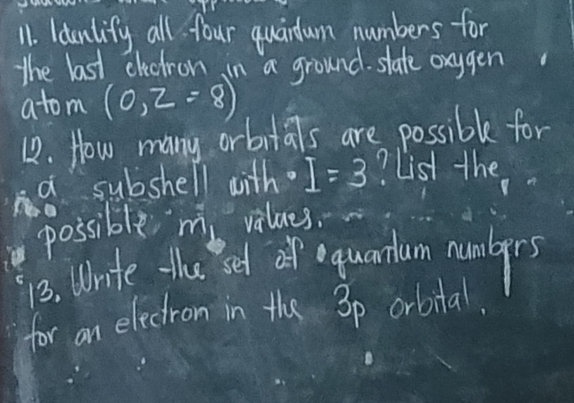 ldunlify all four quandum numbers for 
the last electron in a ground. slate oxggen 
atom (0,2=8)
12. How many orbitals are possible for 
a subshell with. I=3 ? List the 
possible m vilues. 
13. Write the set of equantun nunlgers 
for an electron in the 3p orbital.