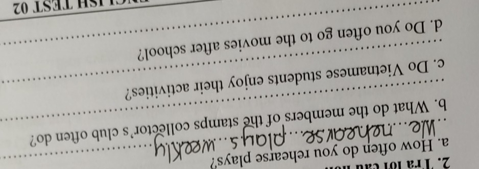 Tra lới cau 1
a. How often do you rehearse plays?
b. What do the members of the stamps collector’s club often do?
c. Do Vietnamese students enjoy their activities?
d. Do you often go to the movies after school?
ISH TEST 02