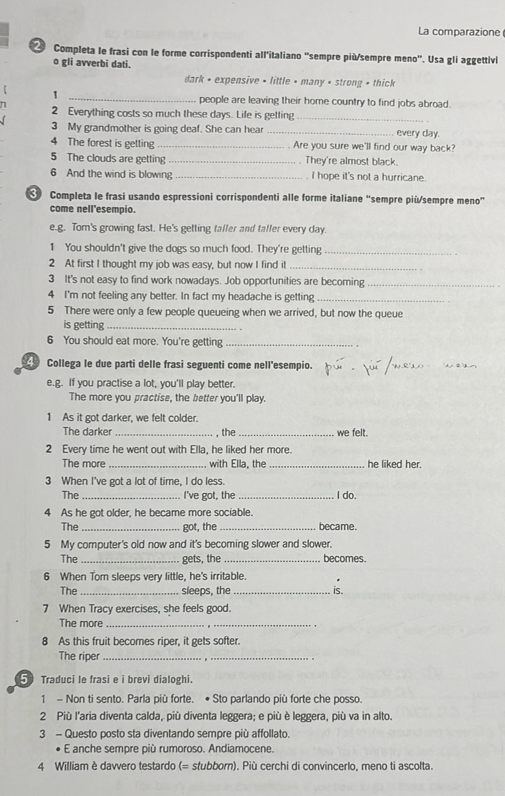 La comparazione
Completa le frasi con le forme corrispondenti all’italiano "sempre più/sempre meno'. Usa gli aggettivi
o gli avverbi dati.
dark • expensive • little • many • strong • thick
_1
people are leaving their home country to find jobs abroad.
n 2 Everything costs so much these days. Life is getting_
3 My grandmother is going deaf. She can hear _every day.
4 The forest is getling _Are you sure we'll find our way back?
5 The clouds are getting _. They're almost black.
6 And the wind is blowing _. I hope it's not a hurricane.
Completa le frasi usando espressioni corrispondenti alle forme italiane “sempre più/sempre meno”
come nell’esempio.
e.g. Tom's growing fast. He's getting taller and taller every day.
1 You shouldn't give the dogs so much food. They're getting_
2 At first I thought my job was easy, but now I find it_
3 It's not easy to find work nowadays. Job opportunities are becoming_
4 I'm not feeling any better. In fact my headache is getting_
5 There were only a few people queueing when we arrived, but now the queue
is getting_
6 You should eat more. You're getting_
4 Collega le due parti delle frasi seguenti come nell’esempio.
e.g. If you practise a lot, you'll play better.
The more you practise, the better you'll play.
1 As it got darker, we felt colder.
The darker _, the _we felt.
2 Every time he went out with Ella, he liked her more.
The more _with Ella, the _he liked her.
3 When I've got a lot of time, I do less.
The _I've got, the _I do.
4 As he got older, he became more sociable.
The _got, the _became.
5 My computer's old now and it's becoming slower and slower.
The _gets, the _becomes.
6 When Tom sleeps very little, he's irritable.
.
The _sleeps, the_ is.
7 When Tracy exercises, she feels good.
The more_
8 As this fruit becomes riper, it gets softer.
The riper_
5 Traduci le frasi e i brevi dialoghi.
1 - Non ti sento. Parla più forte. • Sto parlando più forte che posso.
2 Più l'aria diventa calda, più diventa leggera; e più è leggera, più va in alto.
3 - Questo posto sta diventando sempre più affollato.
E anche sempre più rumoroso. Andiamocene.
4 William è davvero testardo (= stubborn). Più cerchi di convincerlo, meno ti ascolta.