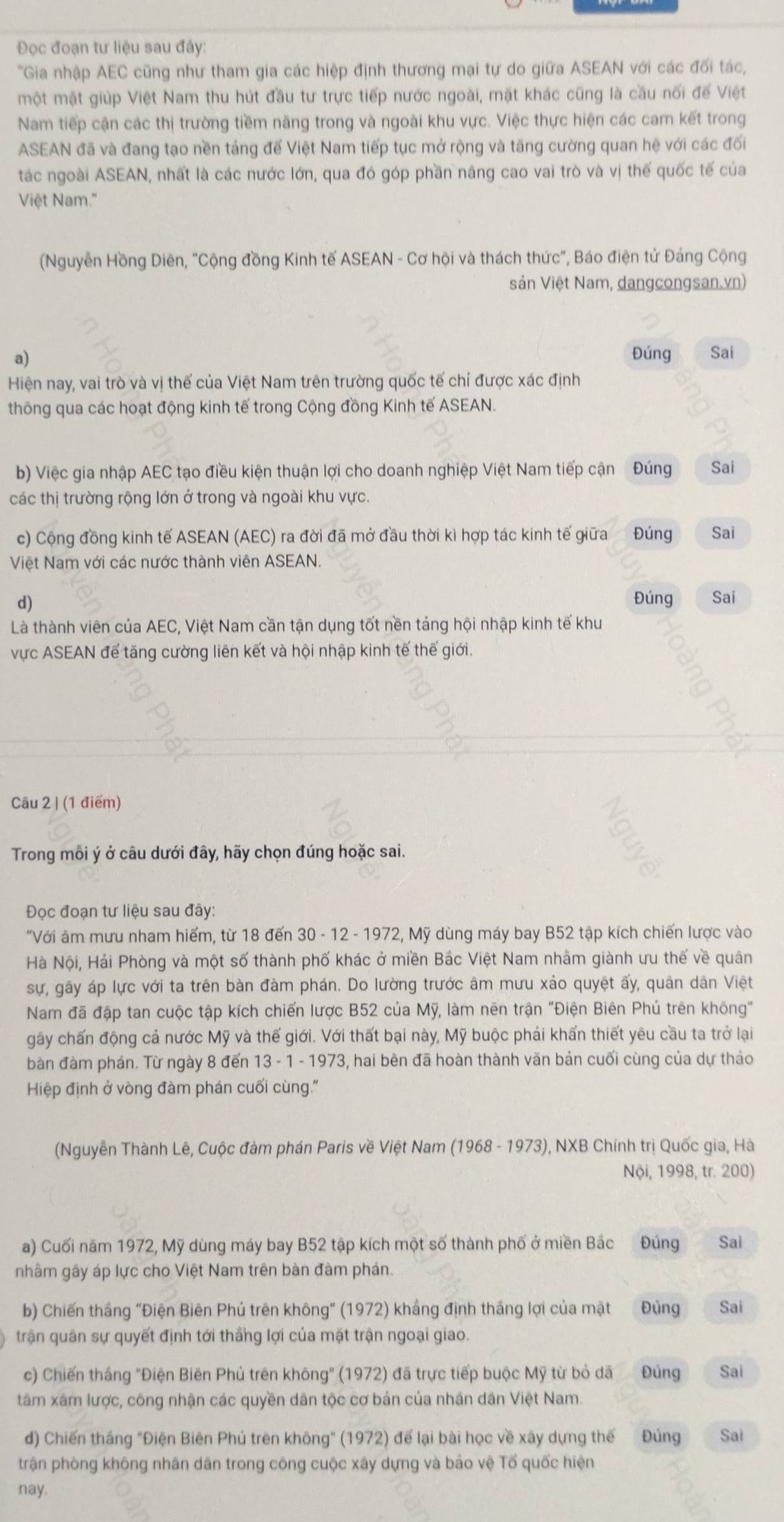 Đọc đoạn tư liệu sau đây:
'Gia nhập AEC cũng như tham gia các hiệp định thương mại tự do giữa ASEAN với các đối tác,
một mặt giúp Việt Nam thu hút đầu tư trực tiếp nước ngoài, mặt khác cũng là cầu nối để Việt
Nam tiếp cận các thị trường tiềm năng trong và ngoài khu vực. Việc thực hiện các cam kết trong
ASEAN đã và đang tạo nền tảng để Việt Nam tiếp tục mở rộng và tăng cường quan hệ với các đối
tác ngoài ASEAN, nhất là các nước lớn, qua đó góp phần nâng cao vai trò và vị thế quốc tế của
Việt Nam.'
(Nguyễn Hồng Diên, "Cộng đồng Kinh tế ASEAN - Cơ hội và thách thức", Báo điện tử Đáng Cộng
Sản Việt Nam, dangcongsan.vn)
a)
Đúng Sai
Hiện nay, vai trò và vị thế của Việt Nam trên trường quốc tế chỉ được xác định
thông qua các hoạt động kinh tế trong Cộng đồng Kinh tế ASEAN.
b) Việc gia nhập AEC tạo điều kiện thuận lợi cho doanh nghiệp Việt Nam tiếp cận Đúng Sai
các thị trường rộng lớn ở trong và ngoài khu vực.
c) Cộng đồng kinh tế ASEAN (AEC) ra đời đã mở đầu thời kì hợp tác kinh tế giữa Đúng Sai
Việt Nam với các nước thành viên ASEAN.
d) Đúng Sai
Là thành viên của AEC, Việt Nam cần tận dụng tốt nền táng hội nhập kinh tế khu
vực ASEAN để tăng cường liên kết và hội nhập kinh tế thế giới.
Câu 2 | (1 điểm)
Trong mỗi ý ở câu dưới đây, hãy chọn đúng hoặc sai.
Đọc đoạn tư liệu sau đây:
"Với âm mưu nham hiếm, từ 18 đến 30 - 12 - 1972, Mỹ dùng máy bay B52 tập kích chiến lược vào
Hà Nội, Hải Phòng và một số thành phố khác ở miền Bắc Việt Nam nhằm giành ưu thế về quân
sự, gây áp lực với ta trên bàn đàm phán. Do lường trước âm mưu xảo quyệt ấy, quân dân Việt
Nam đã đập tan cuộc tập kích chiến lược B52 của Mỹ, làm nên trận "Điện Biên Phú trên không"
gây chấn động cả nước Mỹ và thế giới. Với thất bại này, Mỹ buộc phái khẩn thiết yêu cầu ta trở lại
bàn đàm phán. Từ ngày 8 đến 13 - 1 - 1973, hai bên đã hoàn thành văn bản cuối cùng của dự thảo
Hiệp định ở vòng đàm phán cuối cùng.''
(Nguyễn Thành Lê, Cuộc đàm phán Paris về Việt Nam (1968 - 1973), NXB Chính trị Quốc gia, Hà
Nội, 1998, tr. 200)
a) Cuối năm 1972, Mỹ dùng máy bay B52 tập kích một số thành phố ở miền Bắc Đúng Sai
nhâm gây áp lực cho Việt Nam trên bàn đàm phán.
b) Chiến thắng "Điện Biên Phú trên không" (1972) khẳng định thắng lợi của mặt Đúng Sai
trận quân sự quyết định tới thắng lợi của mặt trận ngoại giao.
c) Chiến tháng "Điện Biên Phủ trên không" (1972) đã trực tiếp buộc Mỹ từ bỏ dã Đúng Sai
tâm xâm lược, công nhận các quyền dân tộc cơ bản của nhân dân Việt Nam.
d) Chiến tháng "Điện Biên Phú trên không" (1972) để lại bài học về xây dựng thế Đúng Sai
trận phòng không nhân dân trong công cuộc xây dựng và báo vệ Tổ quốc hiện
nay.