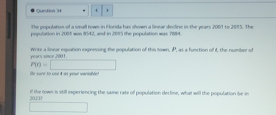 < 
The population of a small town in Florida has shown a linear decline in the  years 2001 to 2015. The 
population in 2001 was 8542, and in 2015 the population was 7884. 
Write a linear equation expressing the population of this town, P, as a function of t, the number of
years since 2001.
P(t)=□
Be sure to use t as your variable! 
If the town is still experiencing the same rate of population decline, what will the population be in
2023? 
□