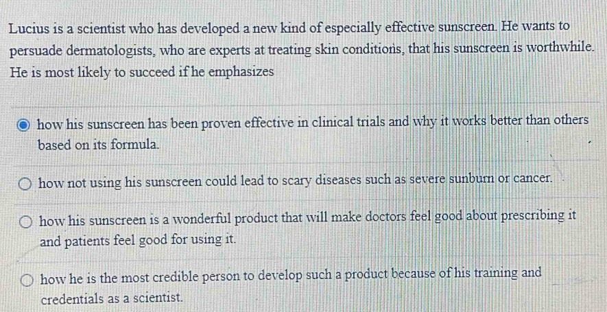 Lucius is a scientist who has developed a new kind of especially effective sunscreen. He wants to
persuade dermatologists, who are experts at treating skin conditions, that his sunscreen is worthwhile.
He is most likely to succeed if he emphasizes
how his sunscreen has been proven effective in clinical trials and why it works better than others
based on its formula.
how not using his sunscreen could lead to scary diseases such as severe sunbur or cancer.
how his sunscreen is a wonderful product that will make doctors feel good about prescribing it
and patients feel good for using it.
how he is the most credible person to develop such a product because of his training and
credentials as a scientist.