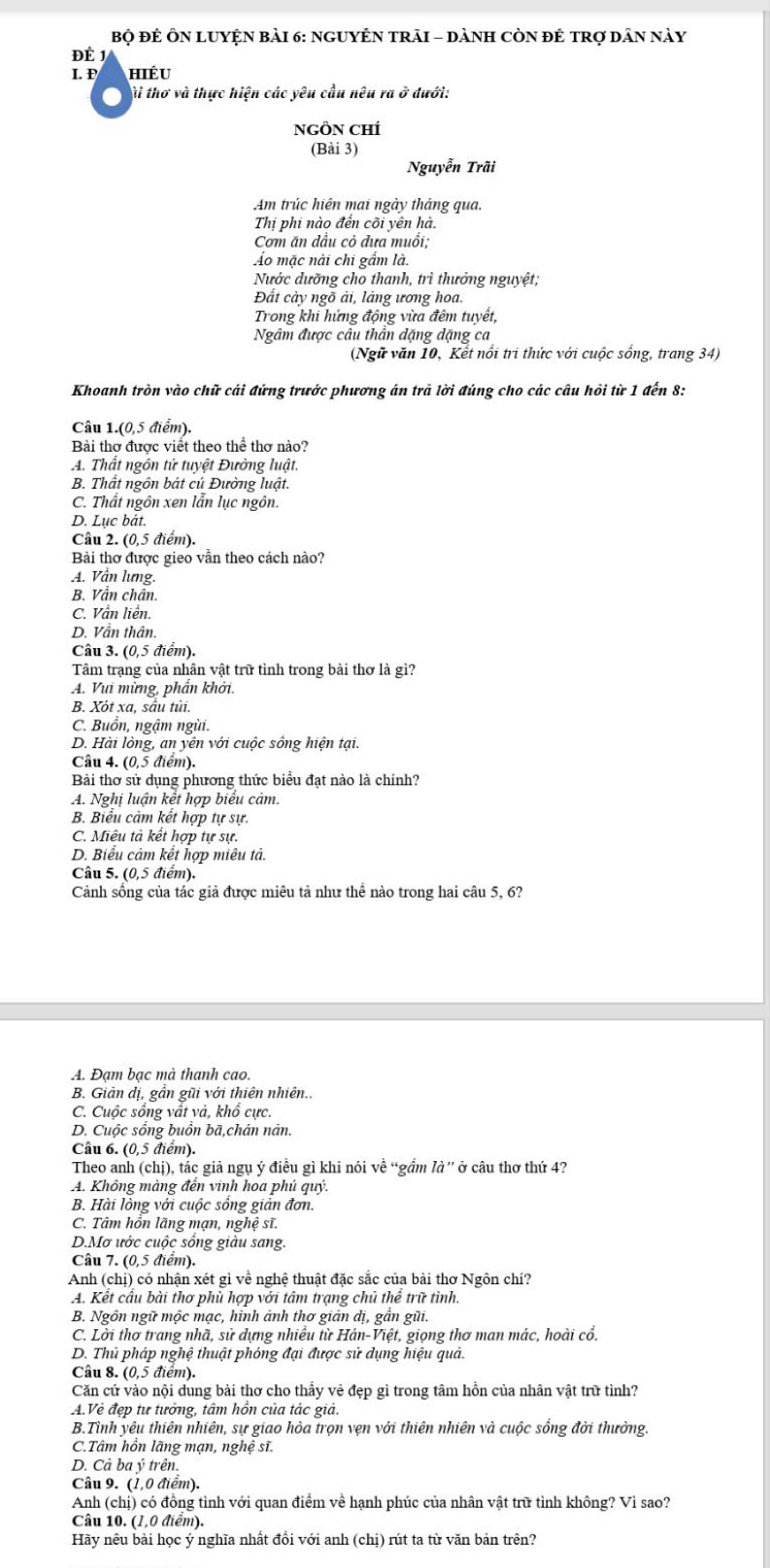 Bộ đÊ ÔN LUYỆN bàI 6: NGUYÊN TRAI - DàNH CÒN đÊ tRợ dân này
DÉ
I. P hiÉu
ài thơ và thực hiện các yêu cầu nêu ra ở dưới:
NGÔN CHÍ
(Bài 3)
Nguyễn Trãi
Am trúc hiện mai ngày tháng qua.
Thị phi nào đển cõi yên hà.
Cơm ăn dầu cỏ đưa muổi;
Áo mặc nài chi gẩm là.
Nước dưỡng cho thanh, trì thưởng nguyệt;
Đất cày ngõ ải, làng ương hoa.
Trong khi hứng động vừa đêm tuyết,
Ngâm được câu thần đặng đặng ca
(Ngữ văn 10, Kết nổi tri thức với cuộc sống, trang 34)
Khoanh tròn vào chữ cái đứng trước phương án trả lời đúng cho các câu hỏi từ 1 đến 8:
Câu 1.(0,5 điểm).
Bài thơ được viết theo thể thơ nào?
A. Thất ngôn tứ tuyệt Đường luật.
B. Thất ngôn bát cú Đường luật.
C. Thất ngôn xen lẫn lục ngôn.
D. Lục bắt.
Câu 2. (0,5 điểm).
Bài thơ được gieo vần theo cách nào?
A. Vân lưng.
B. Vần chân
C. Vần liền.
D. Vẫn thân.
Câu 3. (0,5 điểm).
Tâm trạng của nhân vật trữ tình trong bài thơ là gì?
A. Vui mừng, phần khởi.
B. Xót xa, sầu tủi.
C. Buồn, ngậm ngùi.
D. Hài lòng, an yên với cuộc sông hiện tại.
Câu 4. (0,5 điểm).
Bài thơ sử dụng phương thức biểu đạt nào là chính?
A. Nghị luận kết hợp biểu cảm.
B. Biểu cảm kết hợp tự sự.
C. Miêu tả kết hợp tự sự.
D. Biểu cảm kết hợp miêu tả.
Câu 5. (0,5 điểm).
Cảnh sống của tác giả được miêu tả như thể nào trong hai câu 5, 6?
A. Đam bạc mà thanh cao.
B. Giản dị, gần gũi với thiên nhiên..
C. Cuộc sống vất và, khổ cực.
D. Cuộc sống buồn bã,chán nân.
Câu 6. (0,5 điểm).
Theo anh (chị), tác giả ngụ ý điều gì khi nói vhat e “gầm là'' ở câu thơ thứ 4?
A. Không màng đến vinh hoa phủ quý.
B. Hài lòng với cuộc sồng giản đơn.
C. Tâm hổn lãng mạn, nghệ sĩ.
D.Mơ ước cuộc sống giàu sang.
Câu 7. (0,5 điểm).
Anh (chị) có nhận xét gì về nghệ thuật đặc sắc của bài thơ Ngôn chí?
A. Kết cầu bài thơ phù hợp với tâm trạng chủ thể trữ tình.
B. Ngôn ngữ mộc mạc, hình ảnh thơ giản dị, gần gũi.
C. Lời thơ trang nhà, sử dựng nhiều từ Hán-Việt, giọng thơ man mác, hoài cổ.
D. Thủ pháp nghệ thuật phóng đại được sử dụng hiệu quả.
Câu 8. (0,5 điểm).
Căn cứ vào nội dung bài thơ cho thấy vẻ đẹp gì trong tâm hồn của nhân vật trữ tình?
A.Vẻ đẹp tư tưởng, tâm hồn của tác giả.
B.Tình yêu thiên nhiên, sự giao hòa trọn vẹn với thiên nhiên và cuộc sống đời thưởng.
C.Tâm hồn lãng mạn, nghệ sĩ.
D. Cà ba ý trên.
Câu 9. (1,0 điểm).
Anh (chị) có đồng tình với quan điểm về hạnh phúc của nhân vật trữ tình không? Vì sao?
Câu 10. (1,0 điểm).
Hãy nêu bài học ý nghĩa nhất đổi với anh (chị) rút ta từ văn bản trên?