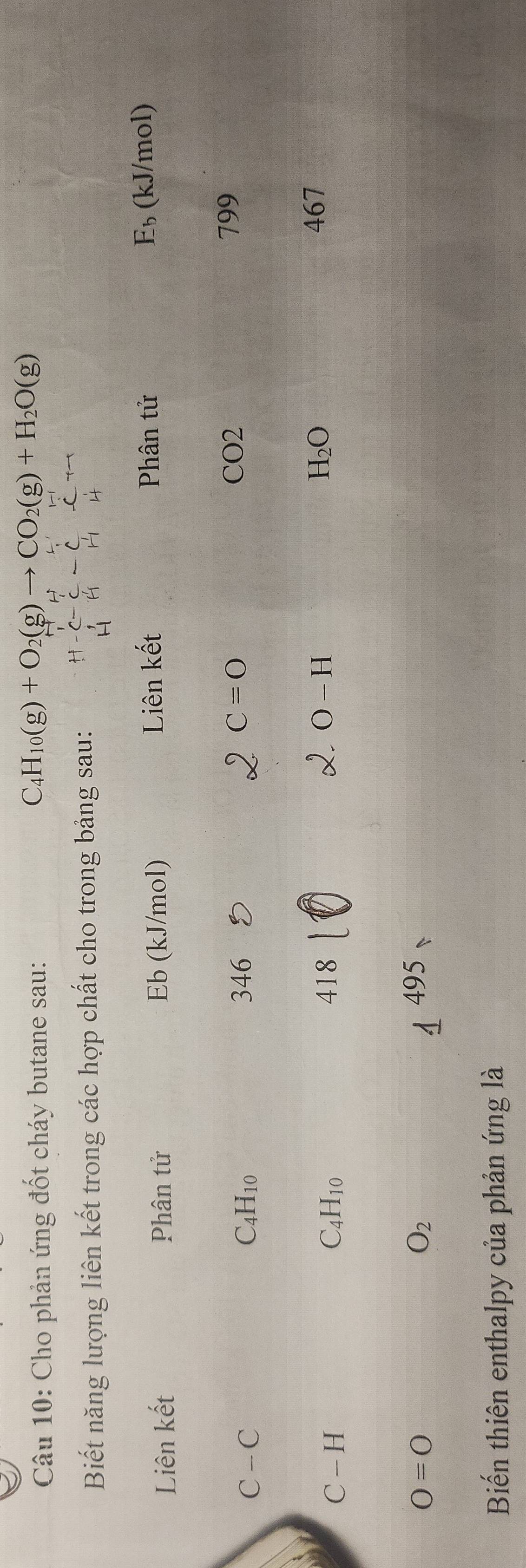 Cho phản ứng đốt cháy butane sau:
C_4H_10(g)+O_2(g)to CO_2(g)+H_2O(g)
Biết năng lượng liên kết trong các hợp chất cho trong bảng sau: 
Phân tử 
Liên khat et Phân tử Eb (kJ/mol) Liên kết E_b (kJ/mol)
C-C
C_4H_10 346 C=O
CO2 799
C-H
C_4H_10 418 O-H
H_2O 467
O=O 495
O_2
Biến thiên enthalpy của phản ứng là