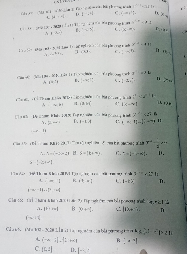 CHUYEN B
Câu 57: (Mã 101 - 2020 Lần 1) Tập nghiệm của bắt phương trình 3^(x^2)-13<27</tex> là Câ
A. (4;+∈fty ). B. (-4;4). C. (-∈fty ;4). D. (0,4)
Câu 58: (Mâ 102 - 2020 Lần 1) Tập nghiệm của bắt phương trình 3^(x^2)-23<9</tex> là
A. (-5;5). B. (-∈fty ;5). C. (5;+∈fty ). D. (0,5) C
Câu 59: (Mã 103 - 2020 Lần 1) Tập nghiệm của bất phương trình 2^(x^2)-7<4la</tex>
A. (-3;3). B. (0:3). C. (-∈fty ;3). D. (3,+∈fty ) C
Câu 60: (Mã 104 - 2020 Lần 1) Tập nghiệm của bất phương trình 2^(x^2)-1<8</tex> là

A. (0:2). B. (-∈fty ;2). C. (-2:2). D. (2;+∈fty )
Câu 61: (Dhat e Tham Khảo 2018) Tập nghiệm của bất phương trình 2^(2x)<2^(x+6) là:
A. (-∈fty ;6) B. (0;64) C. (6;+∈fty ) D. (0;6)
Câu 62: (Đề Tham Khảo 2019) Tập nghiệm của bất phương trình 3^(x^2)-2x<27</tex> là
A. (3;+∈fty ) B. (-1;3) C. (-∈fty ;-1)∪ (3;+∈fty ) D.
(-∈fty ;-1)
Câu 63: (Đề Tham Khảo 2017) Tìm tập nghiệm S của bất phương trình 5^(x+1)- 1/5 >0.
A. S=(-∈fty ;-2). B. S=(1;+∈fty ). C. S=(-1;+∈fty ). D.
S=(-2;+∈fty ).
Câu 64: (Dhat e Tham Khảo 2019) Tập nghiệm của bất phương trình 3^(x^2)-2x<27</tex> là
A. (-∈fty ;-1) B. (3;+∈fty ) C. (-1;3) D.
(-∈fty ;-1)∪ (3;+∈fty )
Câu 65: (Đề Tham Khảo 2020 Lần 2) Tập nghiệm của bất phương trình log x≥ 1 là
A. (10;+∈fty ). B. (0;+∈fty ). C. [10;+∈fty ). D.
(-∈fty ;10).
Câu 66: (Mã 102 - 2020 Lần 2) Tập nghiệm của bất phương trình log _3(13-x^2)≥ 2 là
A. (-∈fty ;-2]∪ [2:+∈fty ). B. (-∈fty ;2].
C. (0;2]. D. [-2;2].