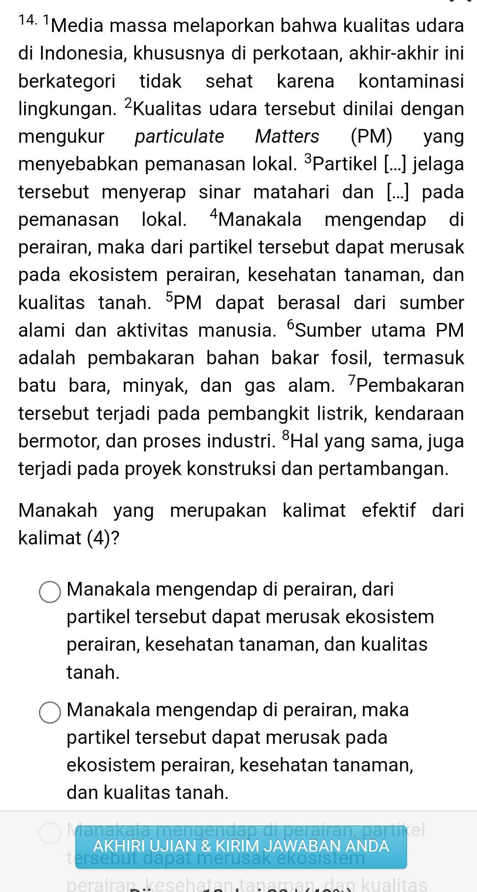 14 1Media massa melaporkan bahwa kualitas udara
di Indonesia, khususnya di perkotaan, akhir-akhir ini
berkategori tidak sehat karena kontaminasi
lingkungan. ²Kualitas udara tersebut dinilai dengan
mengukur particulate Matters (PM) yang
menyebabkan pemanasan lokal. ³Partikel [...] jelaga
tersebut menyerap sinar matahari dan [...] pada
pemanasan lokal. “Manakala mengendap di
perairan, maka dari partikel tersebut dapat merusak
pada ekosistem perairan, kesehatan tanaman, dan
kualitas tanah. ⁵PM dapat berasal dari sumber
alami dan aktivitas manusia. ⁶Sumber utama PM
adalah pembakaran bahan bakar fosil, termasuk
batu bara, minyak, dan gas alam. 'Pembakaran
tersebut terjadi pada pembangkit listrik, kendaraan
bermotor, dan proses industri. °Hal yang sama, juga
terjadi pada proyek konstruksi dan pertambangan.
Manakah yang merupakan kalimat efektif dari
kalimat (4)?
Manakala mengendap di perairan, dari
partikel tersebut dapat merusak ekosistem
perairan, kesehatan tanaman, dan kualitas
tanah.
Manakala mengendap di perairan, maka
partikel tersebut dapat merusak pada
ekosistem perairan, kesehatan tanaman,
dan kualitas tanah.
Manakala mengendap di perairan, partikel
AKHIRI UJIAN & KIRIM JAWABAN ANDA
tersebut dapat merusak ekosistem
perairan kesehatan tanaman dan kualitas