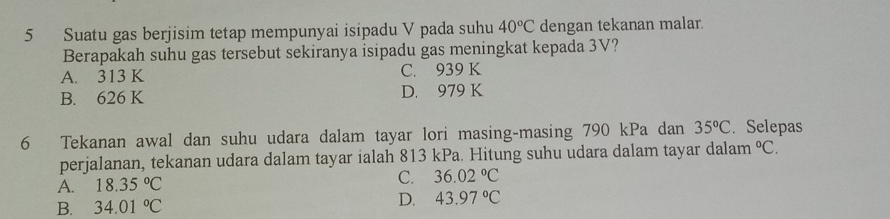 Suatu gas berjisim tetap mempunyai isipadu V pada suhu 40°C dengan tekanan malar.
Berapakah suhu gas tersebut sekiranya isipadu gas meningkat kepada 3V?
A. 313 K C. 939 K
B. 626 K D. 979 K
6 Tekanan awal dan suhu udara dalam tayar lori masing-masing 790 kPa dan 35°C. Selepas
perjalanan, tekanan udara dalam tayar ialah 813 kPa. Hitung suhu udara dalam tayar dalam°C.
A. 18.35°C
C. 36.02°C
B. 34.01°C D. 43.97°C