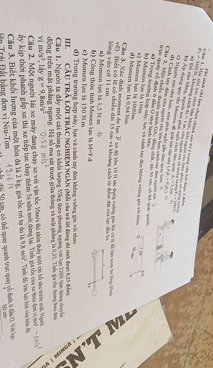 Thí sinh chỉ lựa chọn chính xác 04 ý trong câu hồi được 1 điễn
a
Câu 1. Hai chị em chơi bập bênh, biết người chị (bên phái) có trong lượng P_1=200N
P_2=300N , khoảng cách d_2=1m , còn người cm có trọng lượng
n) Để cân bằng, người em phái ngôi cách tâm quay d_1=1,5m
b) Áp dụng quy tắc Momen để giải bài tập này (F_1d_1=F_1d_2)^circ 
c) Người em nhẹ hơn, nên phải ngôi gần tâm quay hơn. D
d) Cánh tay đòn của người chị lớn hơn cánh tay đòn người em
Câu 2. Một chiếc thước mảnh OA, đồng chất, dài 50 cm, có thẻ quay quanh
trục quay cổ định ở đầu O như hình bên.
a) Trong trường hợp này, lực và cánh tay đòn không vuông góc với nhau 。
b) Momen lực là 1Nm
2N
c) Momen lực là 100Nm
50 cm A
d) Momen lực là 0,94 Nm
Câu 3. Xác định moment do lực overline F có độ lớn 10 N tác dụng vuông góc lên cờ lẽ để làm xoay bu lông (Hình
V (). Biết cờ lễ có chiều dài 15 cm và khoảng cách từ điểm đặt của lực đến bu
lông vào cỡ 11 cm.
a) Momen lực là 1,5 N.m
b) Công thức tính Monen lực là M=F.d
9
c) Momen lực là 150 N.m
d) Trong trường hợp này, lực và cánh tay đòn không vuông góc với nhau
III. CÂU TRẢ LờI TRÁC NGHIỆM NGÁN (Mỗi câu trã lời đúng thí sinh được 0,25 điễm)
2
Câu 1. Người ta đầy một cái thùng có khối lượng 55kg theo phương ngang với lực 220N lám thùng chuyển   É  
động trên mặt phăng ngang. Hệ số ma sát trượt giữa thùng và mặt phẳng là 0,35. Tính gia tốc thùng theo đơn
vị m/s^2 , lấy g=9,8m/s^2
Câu 2. Một người lái xe máy đang chạy xe với vận tốc 10m/s thì nhìn thấy một cái hố sâu trước mặt. N
ấy kịp thời phanh gấp xe thì xe tiếp tục chạy thêm 5s nữa mới dừng lại. Tính gia tốc của xe theo đơn vị m/s^2· -2m/s^2
Câu 3. Biết khối lượng của một hòn đá là 2 kg, gia tốc rơi tự do là 9,8m/s^2.  Tính độ lớn lực hút của hòn đá
dài 50 cm, có thể quay quanh trục quay cổ định ở đầu O. Với lực
Tên Trái Đất bằng đơn vị Niu-Tơn
50 cm