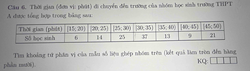 Thời gian (đơn vị: phút) di chuyển đến trường của nhóm học sinh trường THPT
A được tổng hợp trong bảng sau:
Tìm khoảng tứ phân vị của mẫu số liệu ghép nhóm trên (kết quả làm tròn đến hàng
phần mười).
KQ: