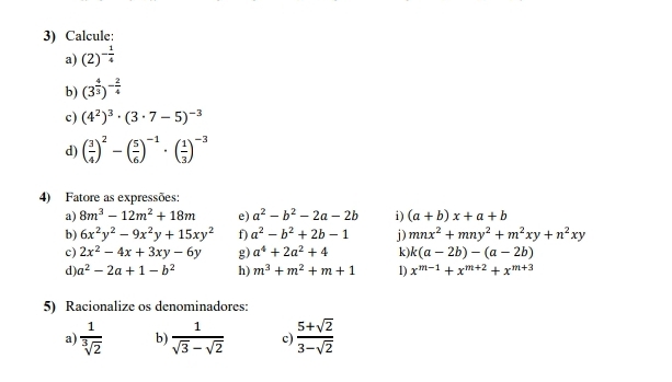 Calcule: 
a) (2)^- 1/4 
b) (3^(frac 4)3)^- 2/4 
c) (4^2)^3· (3· 7-5)^-3
d) ( 3/4 )^2-( 5/6 )^-1· ( 1/3 )^-3
4) Fatore as expressões: 
a) 8m^3-12m^2+18m e) a^2-b^2-2a-2b i) (a+b)x+a+b
b) 6x^2y^2-9x^2y+15xy^2 f a^2-b^2+2b-1 j) mnx^2+mny^2+m^2xy+n^2xy
c) 2x^2-4x+3xy-6y g) a^4+2a^2+4 k k(a-2b)-(a-2b)
d) a^2-2a+1-b^2 h) m^3+m^2+m+1 D x^(m-1)+x^(m+2)+x^(m+3)
5) Racionalize os denominadores: 
a)  1/sqrt[3](2)  b)  1/sqrt(3)-sqrt(2)  c  (5+sqrt(2))/3-sqrt(2) 