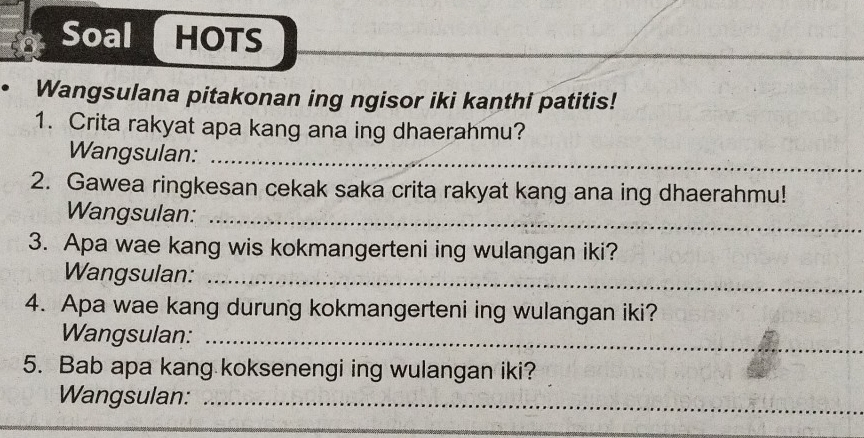 Soal HOTS 
Wangsulana pitakonan ing ngisor iki kanthi patitis! 
1. Crita rakyat apa kang ana ing dhaerahmu? 
Wangsulan:_ 
2. Gawea ringkesan cekak saka crita rakyat kang ana ing dhaerahmu! 
Wangsulan:_ 
3. Apa wae kang wis kokmangerteni ing wulangan iki? 
Wangsulan:_ 
4. Apa wae kang durung kokmangerteni ing wulangan iki? 
Wangsulan: 
_ 
5. Bab apa kang koksenengi ing wulangan iki? 
Wangsulan:_