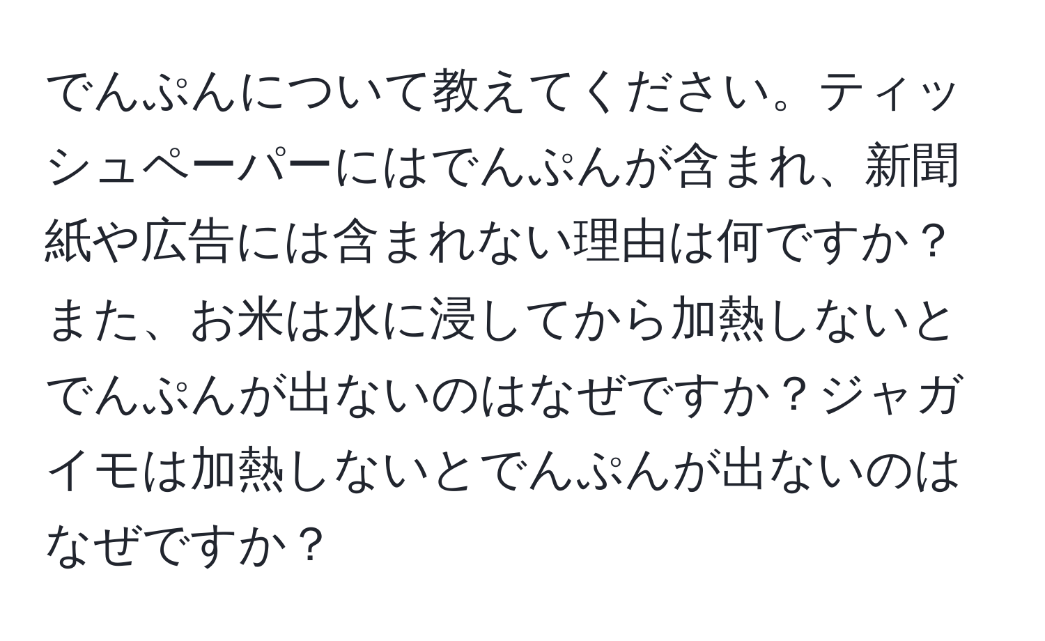 でんぷんについて教えてください。ティッシュペーパーにはでんぷんが含まれ、新聞紙や広告には含まれない理由は何ですか？また、お米は水に浸してから加熱しないとでんぷんが出ないのはなぜですか？ジャガイモは加熱しないとでんぷんが出ないのはなぜですか？