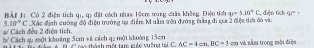 Có 2 điện tích q1, q2 đặt cách nhau 10cm trong chân không. Điện tích q_1=5.10^(-9)C , điện tích q_2=-
5.10^(-9)C Xác định cường độ điện trường tại điểm M nằm trên đường thẳng đi qua 2 điện tích đó và: 
a/ Cách đều 2 điện tích. 
b/ Cách q1 một khoảng 5cm và cách q2 một khoảng 15cm và nằm trong một điện 
Miểm A. B. C tạo thành một tam giác vuông tại C. AC=4cm, BC=3cm