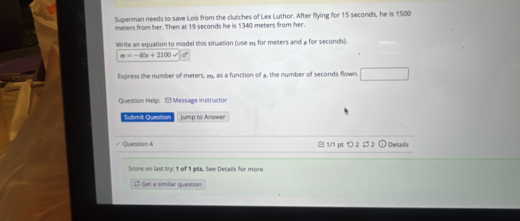 Superman needs to save Lois from the clutches of Lex Luthor. After flying for 15 seconds, he is 1500
meters from her. Then at 19 seconds he is 1340 meters from her. 
Write an equation to model this situation (use m for meters and § for seconds).
m=-40s+2100
Express the number of meters, m, as a function of £, the number of seconds flown. 
Question Help: - Message instructor 
Submit Question Jump to Answer 
Question 4 B 1/1 pt つ 2 $ 2 ⓘ Details 
Score on last try: 1 of 1 pts. See Details for more. 
2 Get a similar question