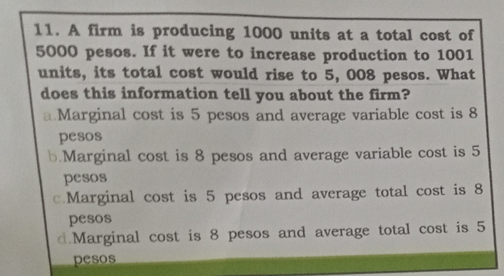 A firm is producing 1000 units at a total cost of
5000 pesos. If it were to increase production to 1001
units, its total cost would rise to 5, 008 pesos. What
does this information tell you about the firm?
a.Marginal cost is 5 pesos and average variable cost is 8
pesos
b.Marginal cost is 8 pesos and average variable cost is 5
pesos
c.Marginal cost is 5 pesos and average total cost is 8
pesos
d.Marginal cost is 8 pesos and average total cost is 5
pesos