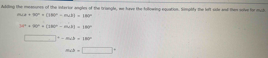 Adding the measures of the interior angles of the triangle, we have the following equation. Simplify the left side and then solve for m∠ b.
m∠ a+90°+(180°-m∠ b)=180°
34°+90°+(180°-m∠ b)=180°
□°-m∠ b=180°
m∠ b=□°