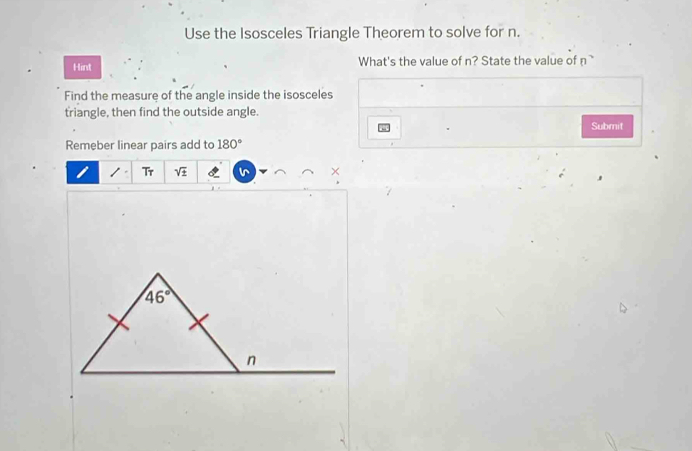 Use the Isosceles Triangle Theorem to solve for n.
Hint What's the value of n? State the value of n
Find the measure of the angle inside the isosceles
triangle, then find the outside angle.
Submit
Remeber linear pairs add to 180°
/ G. sqrt(± ) X