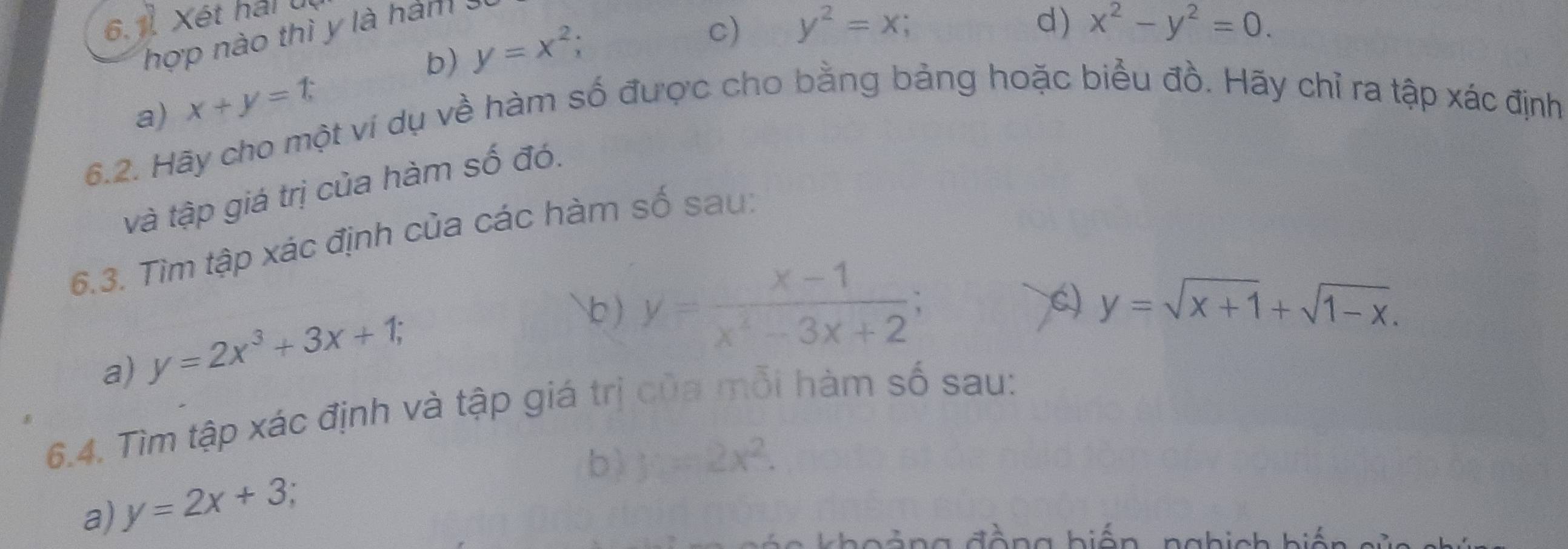 6.1 Xét hái u
hợp nào thì y là hám 3
b) y=x^2;
c) y^2=x; d) x^2-y^2=0. 
a) x+y=1
6.2. Hãy cho một ví dụ về hàm số được cho bằng bảng hoặc biểu đồ. Hãy chỉ ra tập xác định
và tập giá trị của hàm số đó.
6.3. Tìm tập xác định của các hàm số sau:
a) y=2x^3+3x+1; 
b ) y= (x-1)/x^2-3x+2 ; 
C) y=sqrt(x+1)+sqrt(1-x). 
6.4. Tìm tập xác định và tập giá trị của mỗi hàm số sau:
b) y=2x^2. 
a) y=2x+3
a đàng hiến nahich hiế