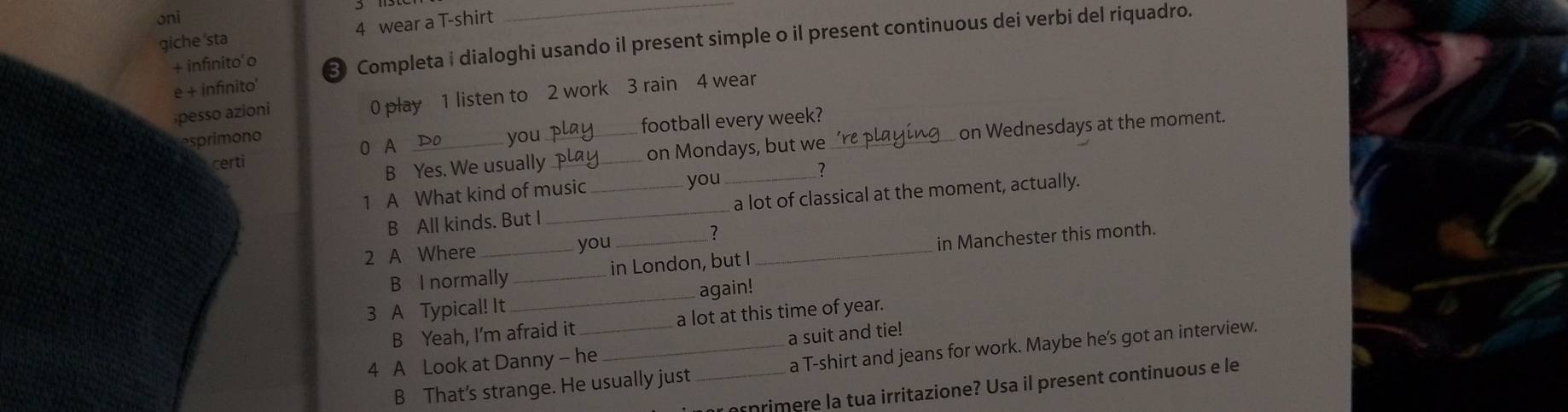 oni 
giche 'sta 4 wear a T-shirt 
+ infinito'o Completa i dialoghi usando il present simple o il present continuous dei verbi del riquadro. 
e + infinito' 
pesso azioni 0 play 1 listen to 2 work 3 rain 4 wear 
football every week? 
esprimono _you_ 
B Yes. We usually _on Mondays, but we _on Wednesdays at the moment. 
0 A 
certi 
you 
1 A What kind of music __? 
B All kinds. But I _a lot of classical at the moment, actually. 
? 
2 A Where _you__ 
B I normally _in London, but I in Manchester this month. 
3 A Typical! It _again! 
B Yeah, I'm afraid it a lot at this time of year. 
a suit and tie! 
B That’s strange. He usually just_ a T-shirt and jeans for work. Maybe he's got an interview. 
4 A Look at Danny - he 
primere la tua irritazione? Usa il present continuous e le